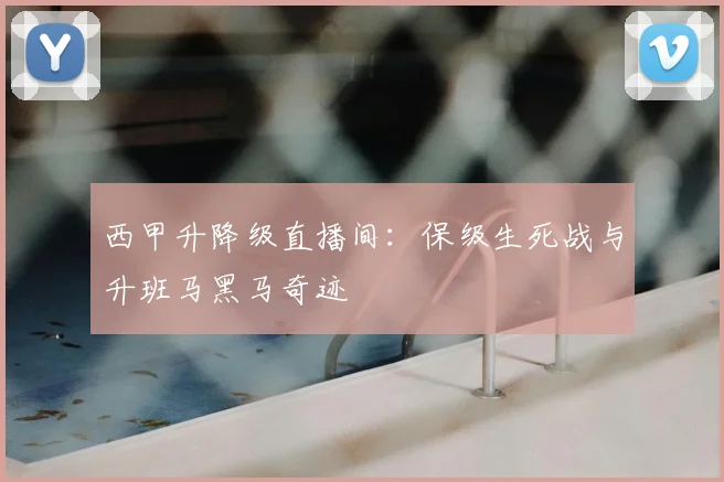 西甲升降级直播间：保级生死战与升班马黑马奇迹