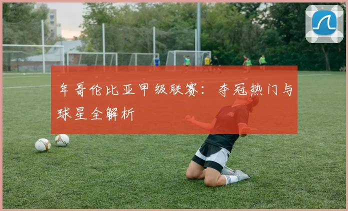 年哥伦比亚甲级联赛:夺冠热门与球星全解析