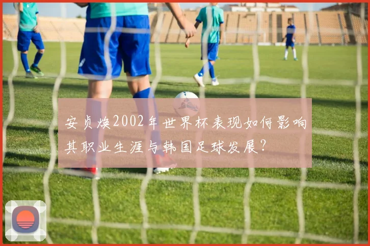 安贞焕2002年世界杯表现如何影响其职业生涯与韩国足球发展？