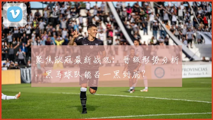 聚焦欧冠最新战况：晋级形势分析，黑马球队能否一黑到底？