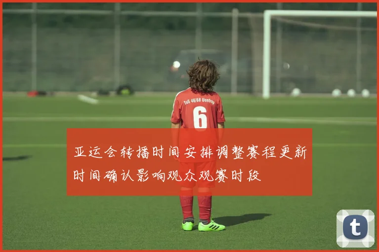 亚运会转播时间安排调整赛程更新时间确认影响观众观赛时段