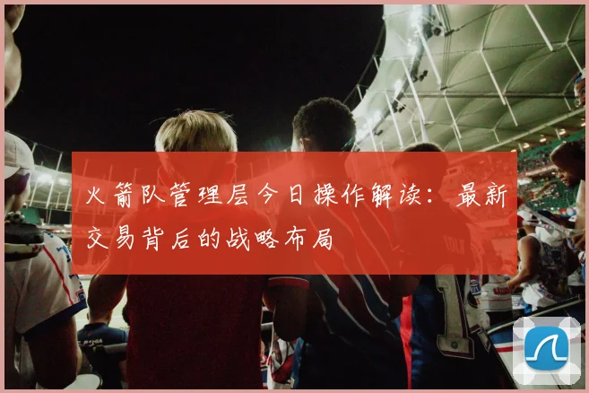 火箭队管理层今日操作解读：最新交易背后的战略布局