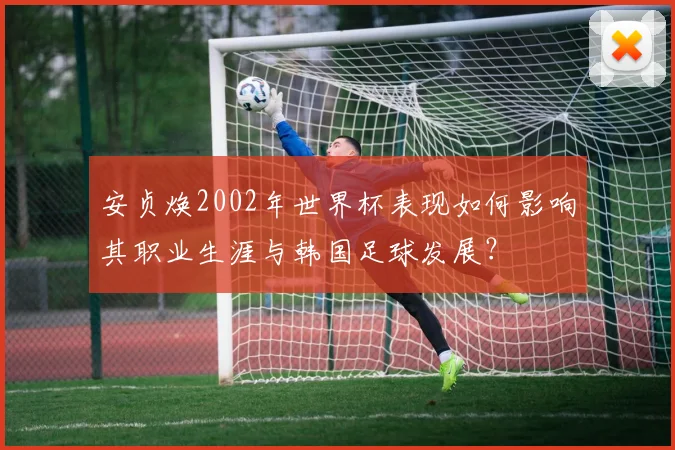 安贞焕2002年世界杯表现如何影响其职业生涯与韩国足球发展？