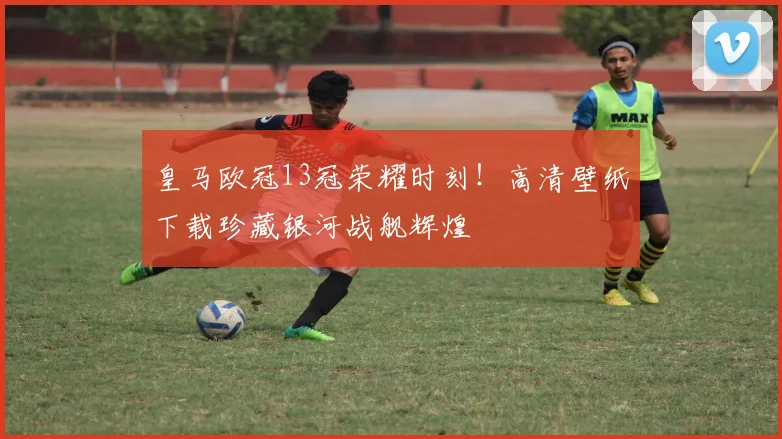 皇马欧冠13冠荣耀时刻！高清壁纸下载珍藏银河战舰辉煌