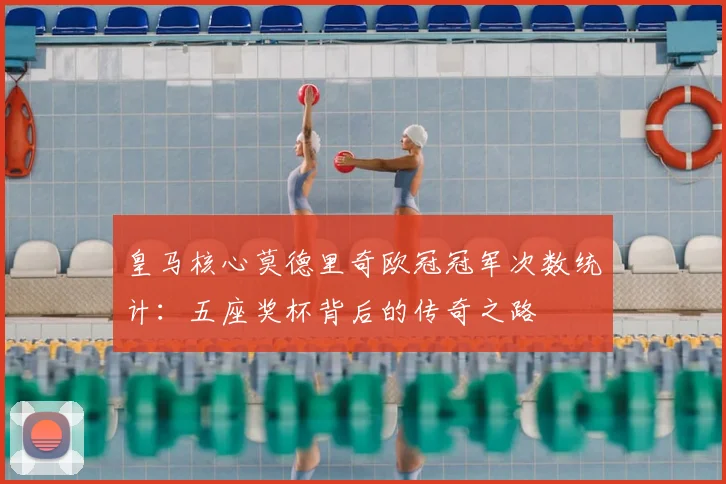 皇马核心莫德里奇欧冠冠军次数统计：五座奖杯背后的传奇之路