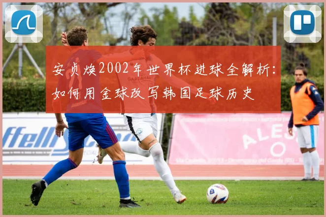 安贞焕2002年世界杯进球全解析：如何用金球改写韩国足球历史
