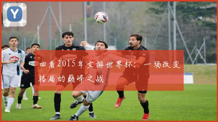 回看2015年女排世界杯：一场改变格局的巅峰之战