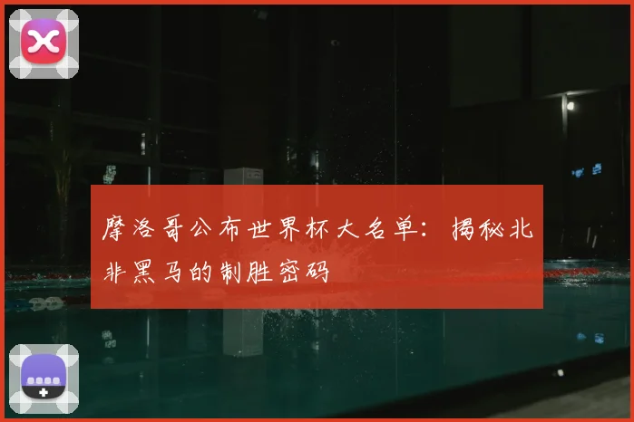 摩洛哥公布世界杯大名单：揭秘北非黑马的制胜密码