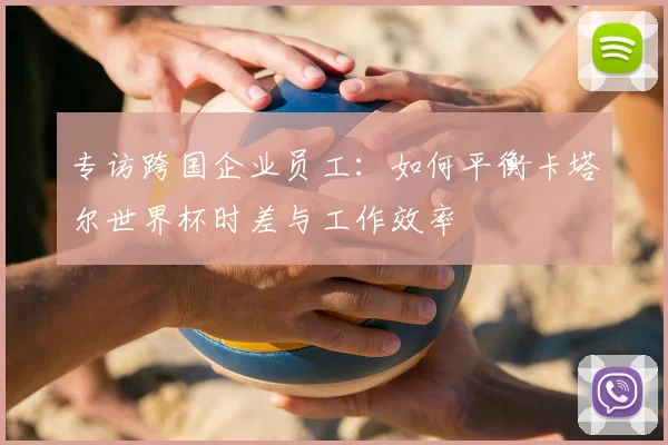 专访跨国企业员工：如何平衡卡塔尔世界杯时差与工作效率