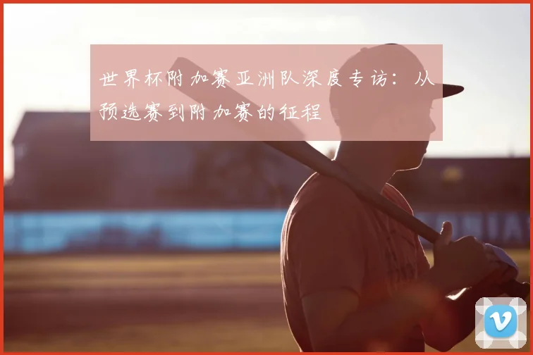 世界杯附加赛亚洲队深度专访：从预选赛到附加赛的征程