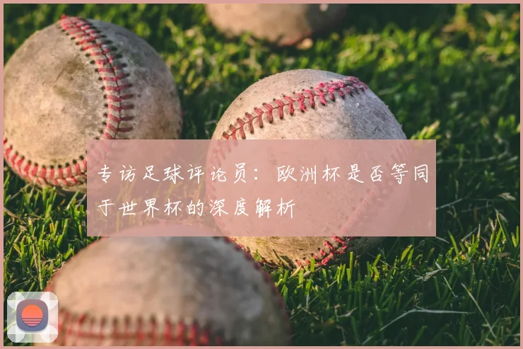 专访足球评论员:欧洲杯是否等同于世界杯的深度解析