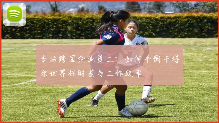 专访跨国企业员工：如何平衡卡塔尔世界杯时差与工作效率