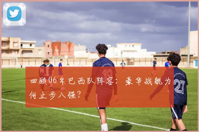 回顾06年巴西队阵容：豪华战舰为何止步八强？