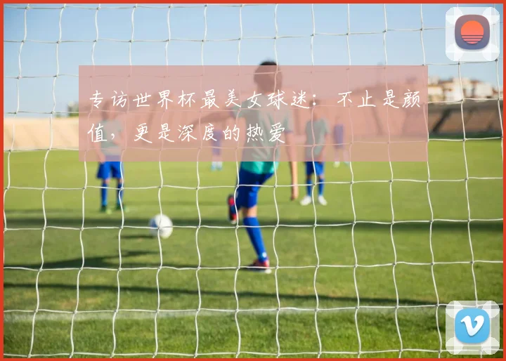 专访世界杯最美女球迷：不止是颜值，更是深度的热爱