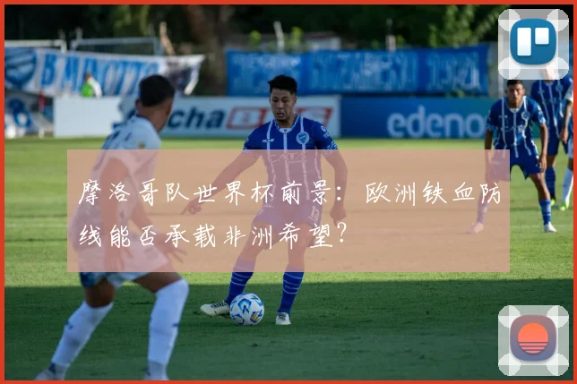 摩洛哥队世界杯前景：欧洲铁血防线能否承载非洲希望？