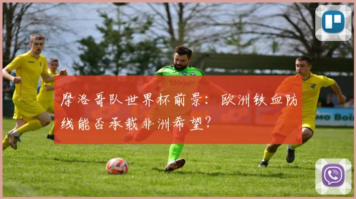 摩洛哥队世界杯前景：欧洲铁血防线能否承载非洲希望？